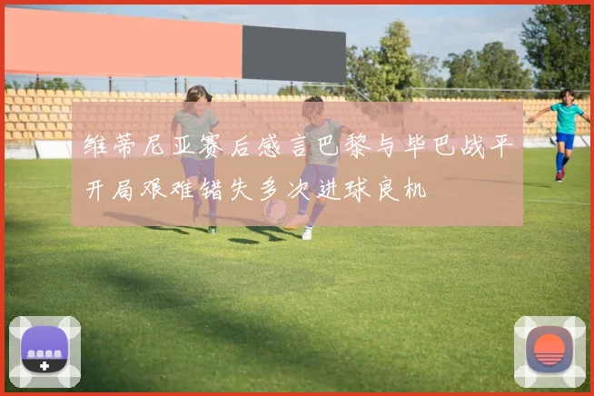 维蒂尼亚赛后感言巴黎与毕巴战平开局艰难错失多次进球良机