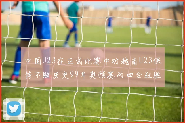 中国U23在正式比赛中对越南U23保持不败历史99年奥预赛两回合狂胜7-0