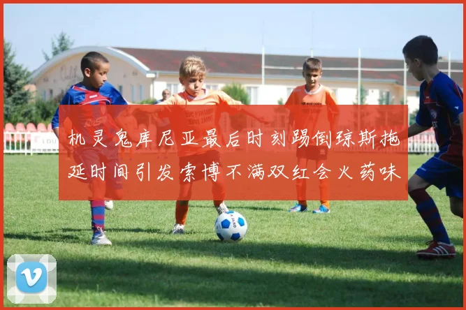 机灵鬼库尼亚最后时刻踢倒琼斯拖延时间引发索博不满双红会火药味十足