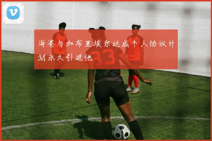 海港与加布里埃尔达成个人协议计划永久引进他