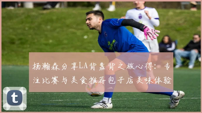 杨瀚森分享LA背靠背之旅心得：专注比赛与美食推荐包子店美味体验