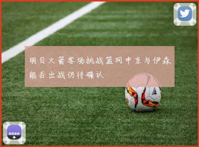 明日火箭客场挑战篮网申京与伊森能否出战仍待确认