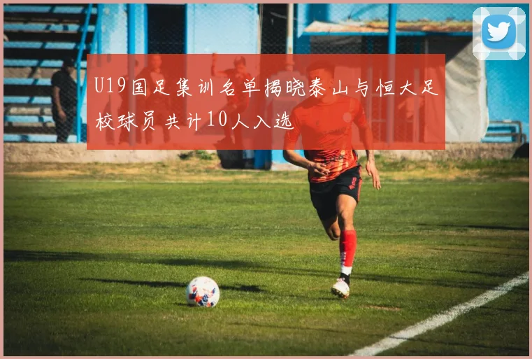 U19国足集训名单揭晓泰山与恒大足校球员共计10人入选