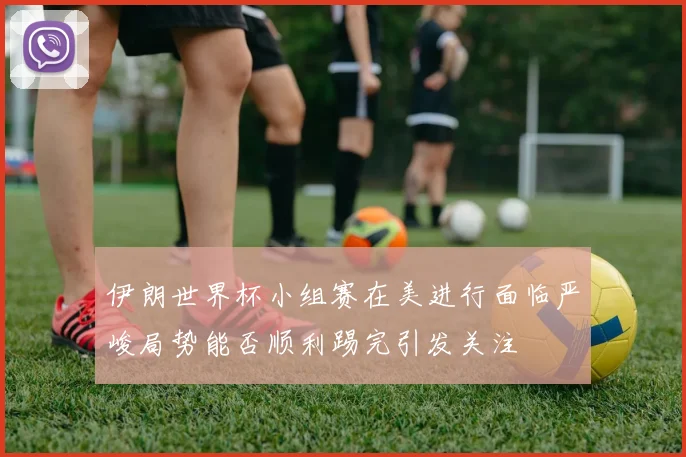 伊朗世界杯小组赛在美进行面临严峻局势能否顺利踢完引发关注