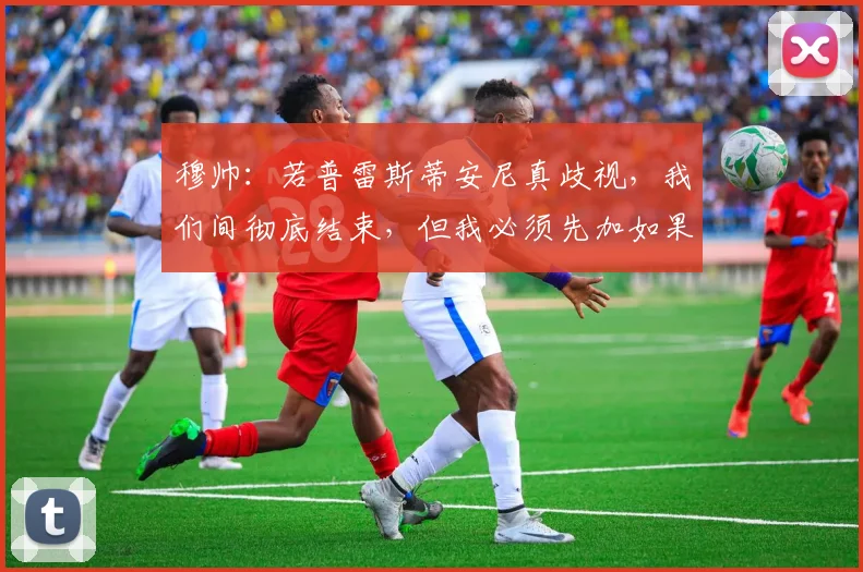穆帅：若普雷斯蒂安尼真歧视，我们间彻底结束，但我必须先加如果