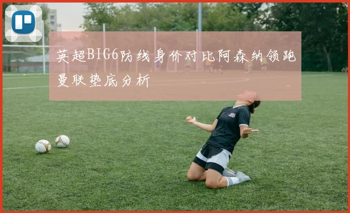 英超BIG6防线身价对比阿森纳领跑曼联垫底分析