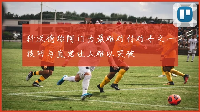 科沃德称阿门为最难对付对手之一技巧与直觉让人难以突破