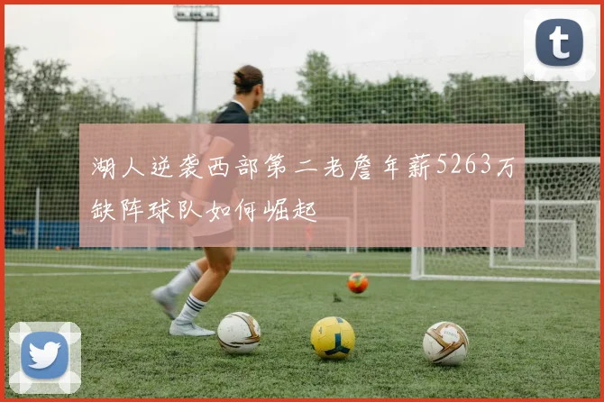 湖人逆袭西部第二老詹年薪5263万缺阵球队如何崛起