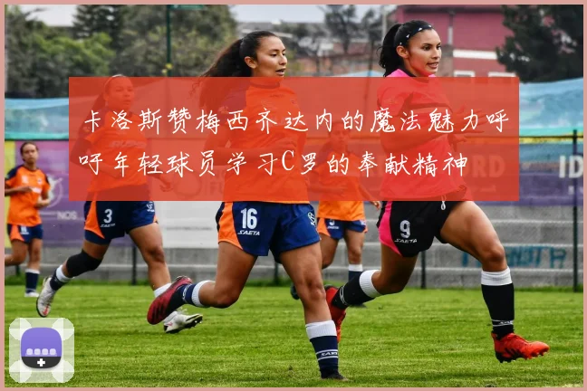卡洛斯赞梅西齐达内的魔法魅力呼吁年轻球员学习C罗的奉献精神