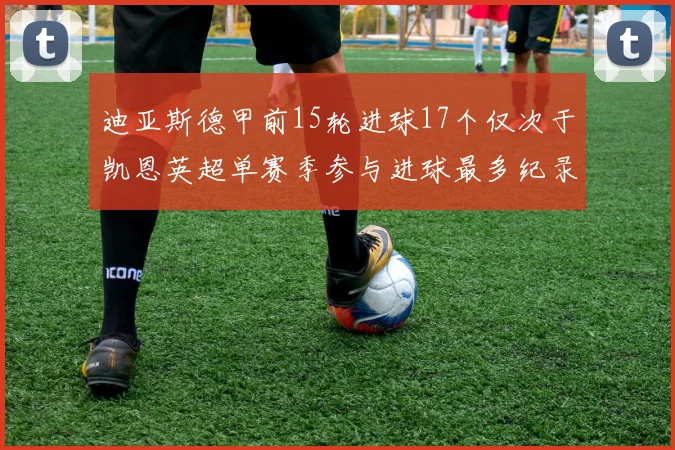 迪亚斯德甲前15轮进球17个仅次于凯恩英超单赛季参与进球最多纪录为18个