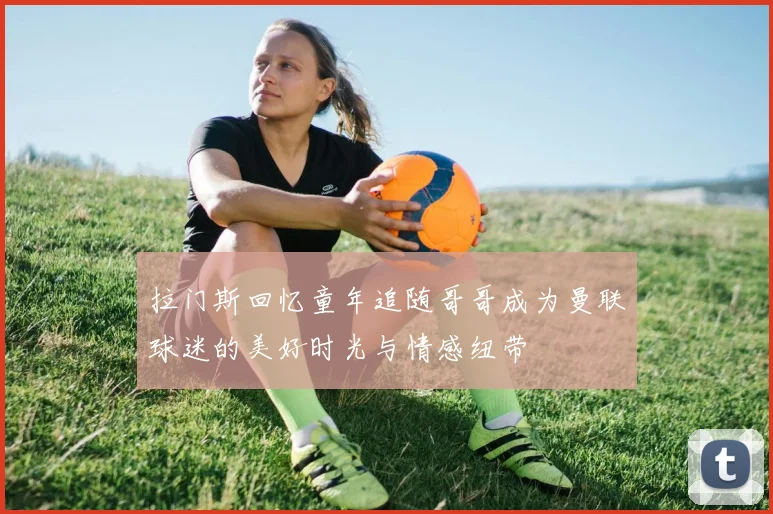 拉门斯回忆童年追随哥哥成为曼联球迷的美好时光与情感纽带