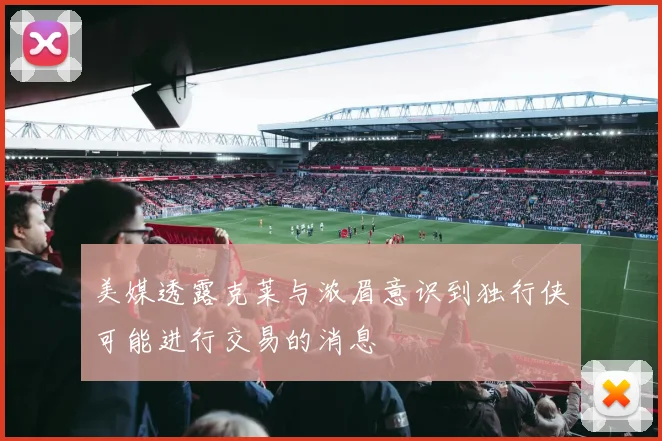 美媒透露克莱与浓眉意识到独行侠可能进行交易的消息