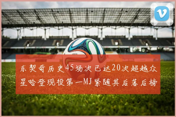 东契奇历史45场次已达20次超越众星哈登现役第一MJ紧随其后落后榜首100场