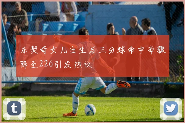 东契奇女儿出生后三分球命中率骤降至226引发热议