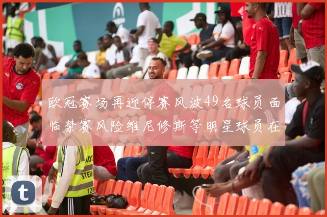 欧冠赛场再迎停赛风波49名球员面临禁赛风险维尼修斯等明星球员在列