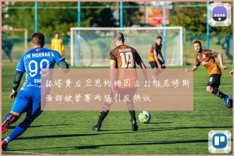 赫塔费后卫恩约姆因击打维尼修斯面部被禁赛两场引发热议