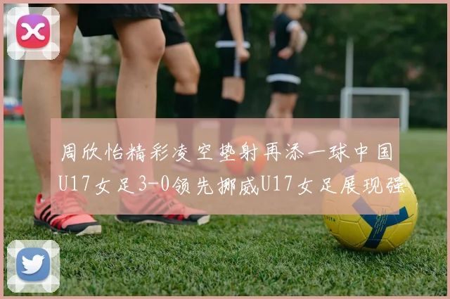 周欣怡精彩凌空垫射再添一球中国U17女足3-0领先挪威U17女足展现强劲实力