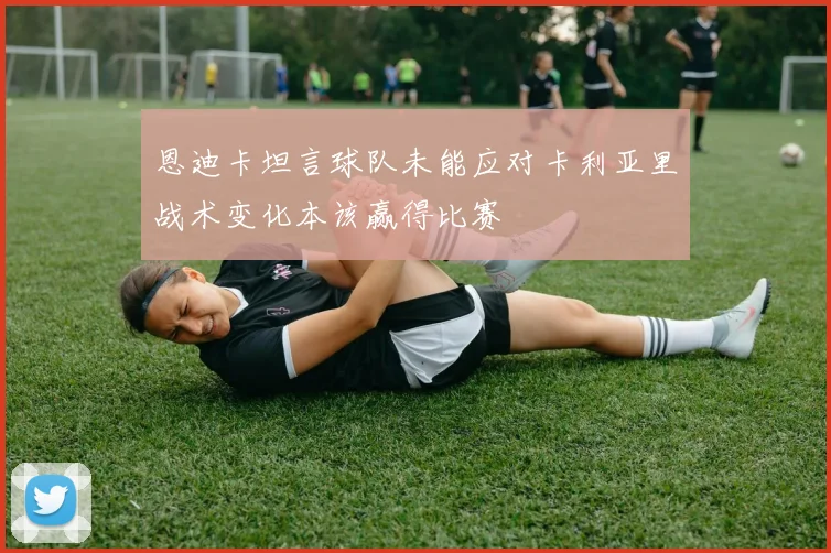 恩迪卡坦言球队未能应对卡利亚里战术变化本该赢得比赛