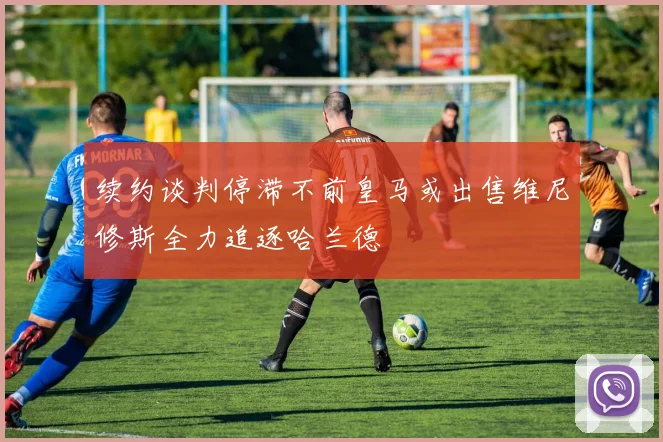 续约谈判停滞不前皇马或出售维尼修斯全力追逐哈兰德