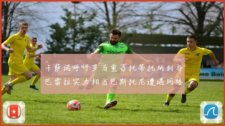 卡萨诺呼吁罗马重召托蒂托纳利与巴雷拉实力相当巴斯托尼遭遇网络暴力