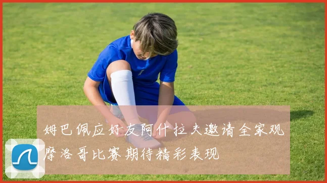 姆巴佩应好友阿什拉夫邀请全家观摩洛哥比赛期待精彩表现