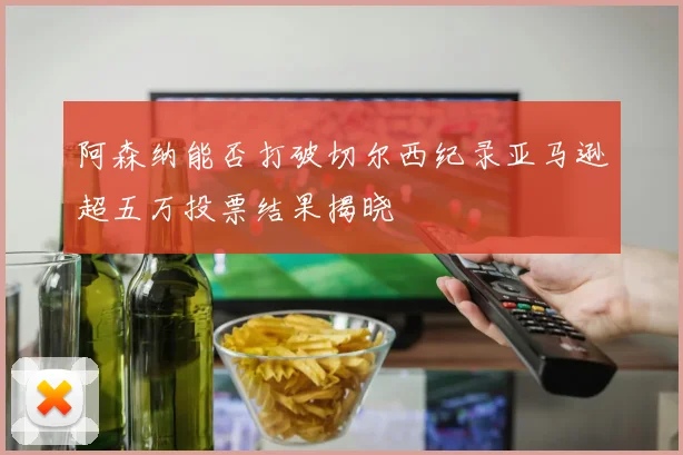 阿森纳能否打破切尔西纪录亚马逊超五万投票结果揭晓