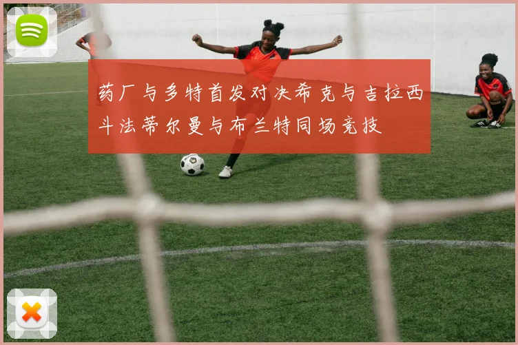 药厂与多特首发对决希克与吉拉西斗法蒂尔曼与布兰特同场竞技