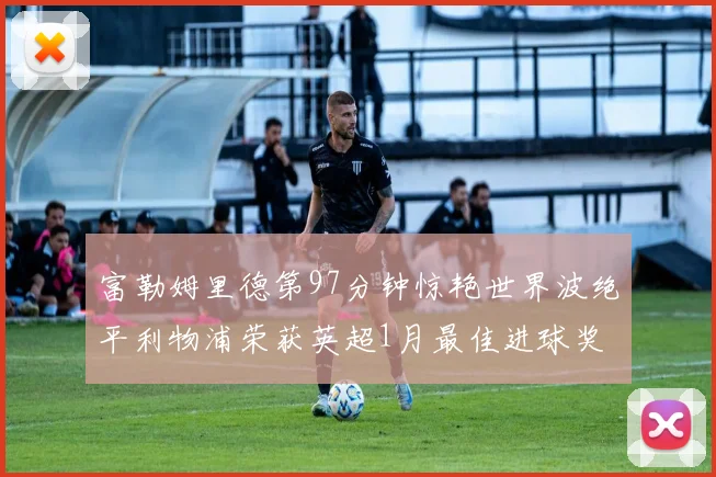 富勒姆里德第97分钟惊艳世界波绝平利物浦荣获英超1月最佳进球奖
