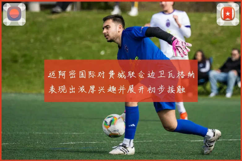 迈阿密国际对费城联合边卫瓦格纳表现出浓厚兴趣并展开初步接触