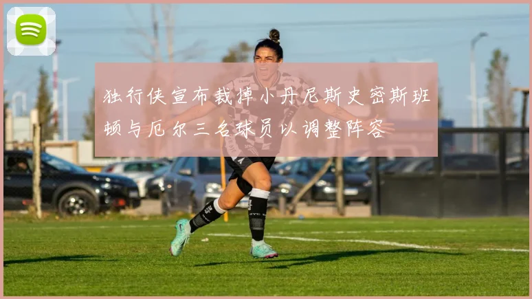 独行侠宣布裁掉小丹尼斯史密斯班顿与厄尔三名球员以调整阵容