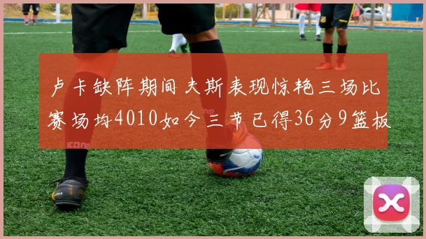 卢卡缺阵期间夫斯表现惊艳三场比赛场均4010如今三节已得36分9篮板