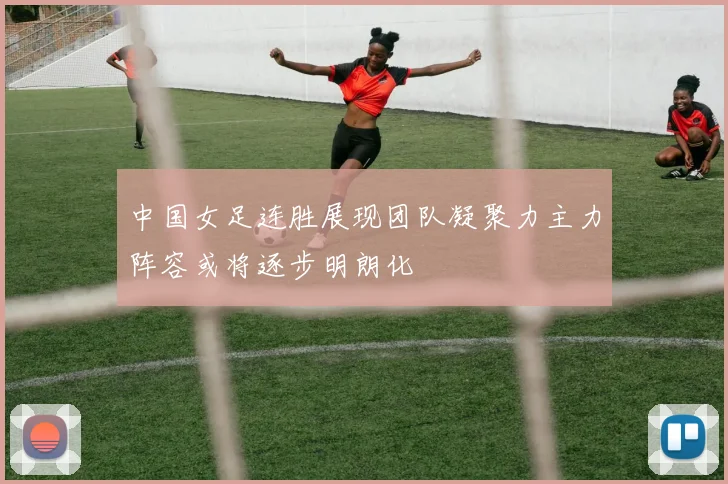 中国女足连胜展现团队凝聚力主力阵容或将逐步明朗化