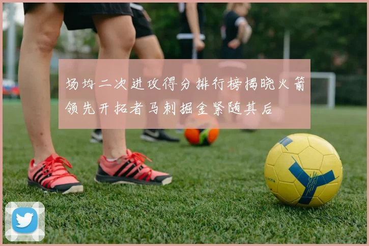 场均二次进攻得分排行榜揭晓火箭领先开拓者马刺掘金紧随其后